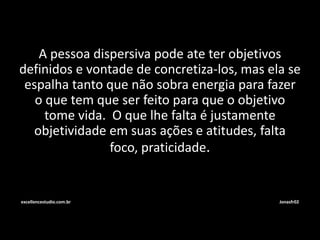 A pessoa dispersiva pode ate ter objetivos 
definidos e vontade de concretiza-los, mas ela se 
espalha tanto que não sobra energia para fazer 
o que tem que ser feito para que o objetivo 
tome vida. O que lhe falta é justamente 
objetividade em suas ações e atitudes, falta 
foco, praticidade. 
excellencestudio.com.br Jonasfr02 
 