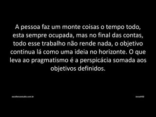A pessoa faz um monte coisas o tempo todo, 
esta sempre ocupada, mas no final das contas, 
todo esse trabalho não rende nada, o objetivo 
continua lá como uma ideia no horizonte. O que 
leva ao pragmatismo é a perspicácia somada aos 
objetivos definidos. 
excellencestudio.com.br Jonasfr02 
 