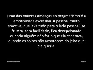 Uma das maiores ameaças ao pragmatismo é a 
emotividade excessiva. A pessoa muito 
emotiva, que leva tudo para o lado pessoal, se 
frustra com facilidade, fica decepcionada 
quando alguém não faz o que ela esperava, 
quando as coisas não acontecem do jeito que 
ela queria. 
excellencestudio.com.br Jonasfr02 
 