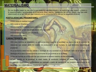 MATERIALISMO
Es una doctrina según la cual todo lo que existe no está determinado y se explica por algo superior y previo a
lo experimentable y aprehendible empíricamente (Dios, espíritu, inteligencia del mundo, ideas), sino que está
determinado en su ser sólo por algo material y en su comportamiento sólo por la causalidad eficiente.
POSTULADOS DEL PRAGMATISMO.
Sólo existe la realidad material.
No existe la Metafísica.
No existen las realidades supra-naturales.
El hombre es un ser vivo al lado de los otros animales.
 El hombre es egoísta por naturaleza.
El universo es eterno.
CARACTERÍSTICAS.
En esta doctrina se establece a la economía como base de la sociedad: La economía es el conjunto de
relaciones que existen entre los medios de producción y el ser humano, lo cual denomina relaciones de
propiedad.
 La economía determina los valores e ideología de una sociedad en un momento dado de la historia: Es la
ideología de la clase económicamente dominante la que controla en la sociedad.
 Son las fuerzas de producción las que conducen el devenir histórico de las sociedades.
 Todo cambio en la sociedad, la edad media, la revolución industrial, el esclavismo, el liberalismo,
capitalismo, socialismo y neoliberalismo es realizado a partir de cambios en los modelos económicos de la
sociedad y son independientes a personas y caudillos.
 