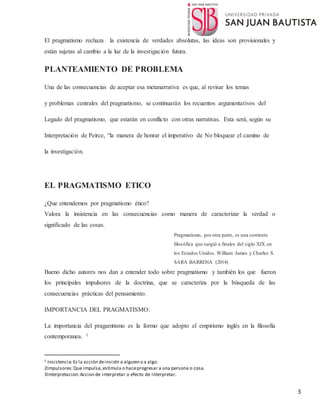 3
El pragmatismo rechaza la existencia de verdades absolutas, las ideas son provisionales y
están sujetas al cambio a la luz de la investigación futura.
PLANTEAMIENTO DE PROBLEMA
Una de las consecuencias de aceptar esa metanarrativa es que, al revisar los temas
y problemas centrales del pragmatismo, se continuarán los recuentos argumentativos del
Legado del pragmatismo, que estarán en conflicto con otras narrativas. Esta será, según su
Interpretación de Peirce, “la manera de honrar el imperativo de No bloquear el camino de
la investigación.
EL PRAGMATISMO ETICO
¿Que entendemos por pragmatismo ético?
Valora la insistencia en las consecuencias como manera de caracterizar la verdad o
significado de las cosas.
Pragmatismo, por otra parte, es una corriente
filosófica que surgió a finales del siglo XIX en
los Estados Unidos. William James y Charles S.
SARA BARRENA (2014)
Bueno dicho autores nos dan a entender todo sobre pragmatismo y también los que fueron
los principales impulsores de la doctrina, que se caracteriza por la búsqueda de las
consecuencias prácticas del pensamiento.
IMPORTANCIA DEL PRAGMATISMO:
La importancia del pragamtismo es la formo que adopto el empirismo inglés en la filosofía
contemporanea. 1
1 Insistencia:Es la acción deinsistir a alguien o a algo.
2Impulsores:Que impulsa,estimula o haceprogresar a una persona o cosa.
3Interpretacion:Accion de interpretar o efecto de interpretar.
 
