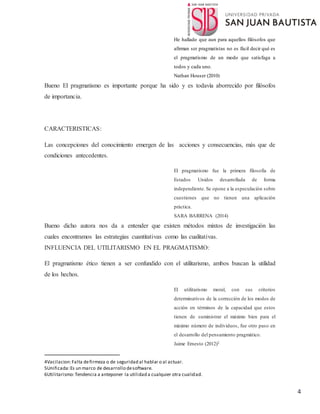 4
He hallado que aun para aquellos filósofos que
afirman ser pragmatistas no es fácil decir qué es
el pragmatismo de un modo que satisfaga a
todos y cada uno.
Nathan Houser (2010)
Bueno El pragmatismo es importante porque ha sido y es todavía aborrecido por filósofos
de importancia.
CARACTERISTICAS:
Las concepciones del conocimiento emergen de las acciones y consecuencias, más que de
condiciones antecedentes.
El pragmatismo fue la primera filosofía de
Estados Unidos desarrollada de forma
independiente. Se opone a la especulación sobre
cuestiones que no tienen una aplicación
práctica.
SARA BARRENA (2014)
Bueno dicho autora nos da a entender que existen métodos mixtos de investigación las
cuales encontramos las estrategias cuantitativas como las cualitativas.
INFLUENCIA DEL UTILITARISMO EN EL PRAGMATISMO:
El pragmatismo ético tienen a ser confundido con el utilitarismo, ambos buscan la utilidad
de los hechos.
El utilitarismo moral, con sus criterios
determinativos de la corrección de los modos de
acción en términos de la capacidad que estos
tienen de suministrar el máximo bien para el
máximo número de individuos, fue otro paso en
el desarrollo del pensamiento pragmático.
Jaime Ernesto (2012)2
4Vacilacion:Falta defirmeza o de seguridad al hablar o al actuar.
5Unificada:Es un marco de desarrollo desoftware.
6Utilitarismo:Tendencia a anteponer la utilidad a cualquier otra cualidad.
 