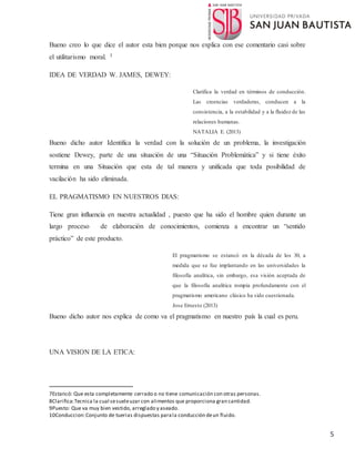 5
Bueno creo lo que dice el autor esta bien porque nos explica con ese comentario casi sobre
el utilitarismo moral. 3
IDEA DE VERDAD W. JAMES, DEWEY:
Clarifica la verdad en términos de conducción.
Las creencias verdaderas, conducen a la
consistencia, a la estabilidad y a la fluidez de las
relaciones humanas.
NATALIA E. (2013)
Bueno dicho autor Identifica la verdad con la solución de un problema, la investigación
sostiene Dewey, parte de una situación de una “Situación Problemática” y si tiene éxito
termina en una Situación que esta de tal manera y unificada que toda posibilidad de
vacilación ha sido eliminada.
EL PRAGMATISMO EN NUESTROS DIAS:
Tiene gran influencia en nuestra actualidad , puesto que ha sido el hombre quien durante un
largo proceso de elaboración de conocimientos, comienza a encontrar un “sentido
práctico” de este producto.
El pragmatismo se estancó en la década de los 30, a
medida que se fue implantando en las universidades la
filosofía analítica, sin embargo, esa visión aceptada de
que la filosofía analítica rompía profundamente con el
pragmatismo americano clásico ha sido cuestionada.
Jose Ernesto (2013)
Bueno dicho autor nos explica de como va el pragmatismo en nuestro país la cual es peru.
UNA VISION DE LA ETICA:
7Estancó: Que esta completamente cerrado o no tiene comunicación con otras personas.
8Clarifica:Tecnica la cual sesueleuzar con alimentos que proporciona gran cantidad.
9Puesto: Que va muy bien vestido, arreglado y aseado.
10Conduccion:Conjunto de tuerias dispuestas parala conducción deun fluido.
 