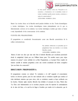 6
La ética puede definirse como una “búsqueda en la
naturaleza y fundamentos de la moralidad, donde el
termino moralidad significa juicios morales, estándares o
reglas de comportamiento”
ALEXANDRA BARRENA (2014)
Bueno Las teorías éticas en la filosofía moral pueden dividirse en dos: Teoría deontológicas
y teorías teleológicas. Las teorías deontológicas tratan principalmente con lo que es
inherentemente correcto en la conducta. Las teorías teleológicas resaltan que tanto es bueno
o mal, dependiendo de las consecuencias de la conducta.
FUENTES DEL PRAGMATISMO:
El pragmatismo es considerado frecuentemente como una filosofía característica de la
cultura norteamericana.
Sus primeros defensores no pensaban que el
pragmatismo fuera una doctrina o un sistema
filosófico cerrado.
ALEXANDRA BARRENA (2014)
Bueno el autor nos dice que sino más bien el método filosófico por excelencia practicado
desde la antigüedad. Quizá por eso William James puso “Un nombre nuevo para viejas
maneras de pensar” como subtítulo de su libro Pragmatismo, y el propio Peirce explicó de
manera sencilla la máxima pragmática como una versión actualizada del dicho evangélico
“por sus frutos los conoceréis”.
DISCUSION PROPOSITIVA
El pragmatismo consiste en reducir "lo verdadero a lo útil" negando el conocimiento
teórico en diversos grados; para los más radicales sólo es verdadero aquello que conduce al
éxito individual, mientras que para otros, sólo es verdadero cuando se haya verificado con
los hechos. Durante siglos muchos filósofos han definido el concepto de ética, Platón dice
“La Ética está fundamentada en la socrática propone como fin supremo la contemplación
de la idea del bien, a la cual ha de llegar el hombre por medio de la educación, que le
 