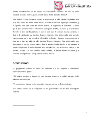 7
permite desembarazarse de los errores del conocimiento sensorial.”. La ética se puede
clasificar en varios campos, y por eso se le puede definir de varias formas.4
San Agustín y Santo Tomas de Aquino la definen como la ética cristiana, el primero habla
de la ética como una norma divina del ser, en donde el amor es el principal componente, y
el segundo, solo tomo como los valores morales, la obligación y la conciencia. Es decir,
que la ética cristiana trata de relacionar la concepción de Dios, el mundo y el ser humano.
Aspectos a favor del Pragmatismo es que en cada caso lo concreto nos lleva al éxito, es
decir a la satisfacción de nuestros deseos o intereses. Esta teoría puede tener aspectos
buenos porque es lo que nos eleva a la utilidad y el éxito. Aspectos en contra es que lo
malo es lo que nos aleja de ello, nuestros deseos o intereses. Esta teoría puede tener
desventajas ya que no existen valores, fines ni normas morales objetias si no solamente la
satisfacción personal "Cuando debemos hacer una elección y no la hacemos, esto ya es una
elección "El sigo XIX tuvo muchos fuertes cambios, la mayoría buenos: la ciencia y la
economía se empezaron a usar y existían muchos filósofos.
CONCLUSION
*El pragmatismo consiste en reducir “lo verdadero a lo útil” negando el conocimiento
teórico en diversos grados
*“El intelecto es dado al hombre, no para investigar y conocer la verdad, sino para poder
orientarse en la realidad.
*El conocimiento humano recibe su sentido y su valor de este su destino práctico.
*Su verdad consiste en la congruencia de los pensamientos con los fines transcripción
completa.
 