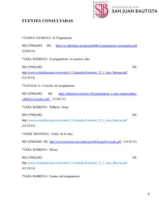 8
FUENTES CONSULTADAS
*TAMNA JAUREGUI: El Pragmatismo
RECUPERADO DE: https://es.slideshare.net/guestadddf6/el-pragmatismo-presentation.pdf
(22/09/10)
*SARA BARRENA: El pragmatismo en nuestros días
RECUPERADO DE:
http://www.revistafactotum.com/revista/f_12/articulos/Factotum_12_1_Sara_Barrena.pdf
(12/10/14)
*NATALIA E.: Creación del pragmatismo
RECUPERADO DE: https://infogram.com/etica-del-pragmatismo-y-etica-existencialista-
1g90n2ovr3yjm4y.pdf (13/09/13)
*SARA BARRENA: Williams James
RECUPERADO DE:
http://www.revistafactotum.com/revista/f_12/articulos/Factotum_12_1_Sara_Barrena.pdf
(15/10/14)
*JAIME MENDOZA : Visión de la ética
RECUPERADO DE: http://www.bioetica.org/cuadernos/bibliografia/vargas.pdf (10/10/12)
*SARA BARRENA: Dewey
RECUPERADO DE:
http://www.revistafactotum.com/revista/f_12/articulos/Factotum_12_1_Sara_Barrena.pdf
(15/10/14)
*SARA BARRENA: Fuentes del pragmatismo
 