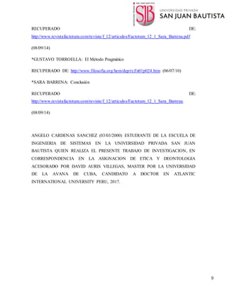 9
RECUPERADO DE:
http://www.revistafactotum.com/revista/f_12/articulos/Factotum_12_1_Sara_Barrena.pdf
(08/09/14)
*GUSTAVO TORROELLA: El Método Pragmático
RECUPERADO DE: http://www.filosofia.org/hem/dep/rcf/n01p024.htm (06/07/10)
*SARA BARRENA: Conclusión
RECUPERADO DE:
http://www.revistafactotum.com/revista/f_12/articulos/Factotum_12_1_Sara_Barrena.
(08/09/14)
ANGELO CARDENAS SANCHEZ (03/03/2000) ESTUDIANTE DE LA ESCUELA DE
INGENIERIA DE SISTEMAS EN LA UNIVERSIDAD PRIVADA SAN JUAN
BAUTISTA QUIEN REALIZA EL PRESENTE TRABAJO DE INVESTIGACION, EN
CORRESPONDENCIA EN LA ASIGNACION DE ETICA Y DEONTOLOGIA
ACESORADO POR DAVID AURIS VILLEGAS, MASTER POR LA UNIVERSIDAD
DE LA AVANA DE CUBA, CANDIDATO A DOCTOR EN ATLANTIC
INTERNATIONAL UNIVERSITY PERU, 2017.
 