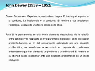 John Dewey (1959 – 1952)
Obras. Sobresalen: Experiencia y naturaleza, Lógica, El hábito y el impulso en
la conducta, La inteligencia y la conducta, El hombre y sus problemas,
Psicología, Esbozo de una teoría crítica de la ética.
Para él "el pensamiento es una forma altamente desarrollada de la relación
entre estímulo y la respuesta al nivel puramente biológico"; en la interacción
ambiente-hombre, el fin del pensamiento estimulado por una situación
problemática, es transformar o reconstruir el conjunto de condiciones
antecedentes que han planteado un problema o una dificultad. El hombre en
su libertad puede reaccionar ante una situación problemática de un modo
inteligente.
 