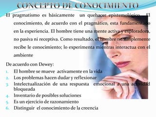 El pragmatismo es básicamente un quehacer epistemológico . El
conocimiento, de acuerdo con el pragmático, esta fundamentado
en la experiencia. El hombre tiene una mente activa y exploradora,
no pasiva ni receptiva. Como resultado, el hombre no simplemente
recibe le conocimiento; lo experimenta mientras interactua con el
ambiente
De acuerdo con Dewey:
1. El hombre se mueve activamente en la vida
2. Los problemas hacen dudar y reflexionar
3. Intelectualización de una respuesta emocional a una actividad
bloqueada
4. Inventario de posibles soluciones
5. Es un ejercicio de razonamiento
6. Distinguir el conocimiento de la creencia
 