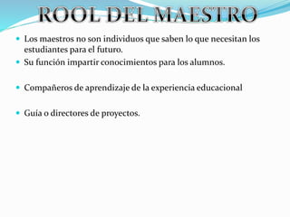  Los maestros no son individuos que saben lo que necesitan los
estudiantes para el futuro.
 Su función impartir conocimientos para los alumnos.
 Compañeros de aprendizaje de la experiencia educacional
 Guía o directores de proyectos.
 