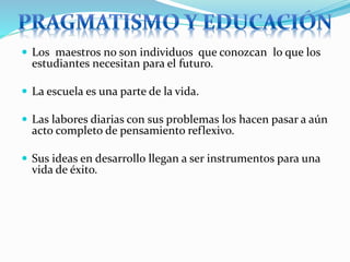  Los maestros no son individuos que conozcan lo que los
estudiantes necesitan para el futuro.
 La escuela es una parte de la vida.
 Las labores diarias con sus problemas los hacen pasar a aún
acto completo de pensamiento reflexivo.
 Sus ideas en desarrollo llegan a ser instrumentos para una
vida de éxito.
 