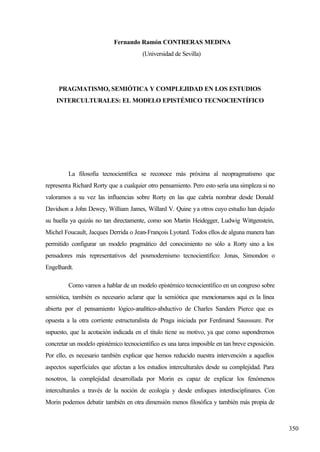 Volver a COMUNICACIONES




                                Fernando Ramón CONTRERAS MEDINA
                                           (Universidad de Sevilla)




         PRAGMATISMO, SEMIÓTICA Y COMPLEJIDAD EN LOS ESTUDIOS
        INTERCULTURALES: EL MODELO EPISTÉMICO TECNOCIENTÍFICO




              La filosofía tecnocientífica se reconoce más próxima al neopragmatismo que
    representa Richard Rorty que a cualquier otro pensamiento. Pero esto sería una simpleza si no
    valoramos a su vez las influencias sobre Rorty en las que cabría nombrar desde Donald
    Davidson a John Dewey, William James, Willard V. Quine y a otros cuyo estudio han dejado
    su huella ya quizás no tan directamente, como son Martin Heidegger, Ludwig Wittgenstein,
    Michel Foucault, Jacques Derrida o Jean-François Lyotard. Todos ellos de alguna manera han
    permitido configurar un modelo pragmático del conocimiento no sólo a Rorty sino a los
    pensadores más representativos del posmodernismo tecnocientífico: Jonas, Simondon o
    Engelhardt.

              Como vamos a hablar de un modelo epistémico tecnocientífico en un congreso sobre
    semiótica, también es necesario aclarar que la semiótica que mencionamos aquí es la línea
    abierta por el pensamiento lógico-analítico-abductivo de Charles Sanders Pierce que es
    opuesta a la otra corriente estructuralista de Praga iniciada por Ferdinand Sausssure. Por
    supuesto, que la acotación indicada en el título tiene su motivo, ya que como supondremos
    concretar un modelo epistémico tecnocientífico es una tarea imposible en tan breve exposición.
    Por ello, es necesario también explicar que hemos reducido nuestra intervención a aquellos
    aspectos superficiales que afectan a los estudios interculturales desde su complejidad. Para
    nosotros, la complejidad desarrollada por Morin es capaz de explicar los fenómenos
    interculturales a través de la noción de ecología y desde enfoques interdisciplinares. Con
    Morin podemos debatir también en otra dimensión menos filosófica y también más propia de



                                                                                                     350
 