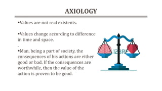 AXIOLOGY
Values are not real existents.
Values change according to difference
in time and space.
.
Man, being a part of society, the
consequences of his actions are either
good or bad. If the consequences are
worthwhile, then the value of the
action is proven to be good.
 
