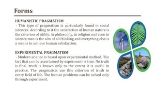 HUMANISTIC PRAGMATISM
- This type of pragmatism is particularly found in social
sciences. According to it the satisfaction of human nature is
the criterion of utility. In philosophy, in religion and even in
science man is the aim of all thinking and everything else is
a means to achieve human satisfaction.
EXPERIMENTAL PRAGMATISM
- Modern science is based upon experimental method. The
fact that can be ascertained by experiment is true. No truth
is final, truth is known only to the extent it is useful in
practice. The pragmatists use this criterion of truth in
every field of life. The human problems can be solved only
through experiment.
Forms
 