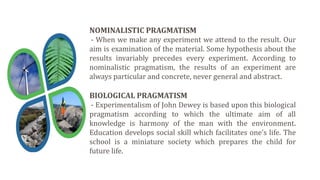 NOMINALISTIC PRAGMATISM
- When we make any experiment we attend to the result. Our
aim is examination of the material. Some hypothesis about the
results invariably precedes every experiment. According to
nominalistic pragmatism, the results of an experiment are
always particular and concrete, never general and abstract.
BIOLOGICAL PRAGMATISM
- Experimentalism of John Dewey is based upon this biological
pragmatism according to which the ultimate aim of all
knowledge is harmony of the man with the environment.
Education develops social skill which facilitates one’s life. The
school is a miniature society which prepares the child for
future life.
 