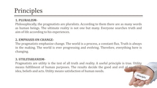 Principles
1. PLURALISM-
Philosophically, the pragmatists are pluralists. According to them there are as many words
as human beings. The ultimate reality is not one but many. Everyone searches truth and
aim of life according to his experiences.
2. EMPHASIS ON CHANGE-
The pragmatists emphasize change. The world is a process, a constant flux. Truth is always
in the making. The world is ever progressing and evolving. Therefore, everything here is
changing.
3. UTILITARIANISM-
Pragmatists are utility is the test of all truth and reality. A useful principle is true. Utility
means fulfillment of human purposes. The results decide the good and evil of anything,
idea, beliefs and acts. Utility means satisfaction of human needs.
 