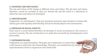 4. CHANGING AIM AND VALUES-
The aim and values of life change in different times and climes. The old aims and values,
therefore, cannot be accepted as they are. Human life and the world is a laboratory in
which the aims and values are developed.
5. INDIVIDUALISM-
Pragmatists are individualists. They put maximum premium upon freedom in human life.
Liberty goes with equality and fraternity. Everyone should adjust to his environment.
6. EMPHASIS ON SOCIAL ASPECTS-
Since man is a social animal therefore, he develops in social circumstances. His success is
success in society. The aim of education is to make him successful by developing his social
personality.
7. EXPERIMENTALISM-
Pragmatists are experimentalists. They give more importance to action than ideas. Activity
is the means to attain the end of knowledge. Therefore, one should learn by doing constant
experimentation which is required in every field of life.
 