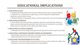 EDUCATIONAL IMPLICATIONS
1. EDUCATION AS LIFE
 Pragmatists firmly believe that old and traditional education is dead and lifeless.
 Education is a continuous re-organizing, reconstructing and integrating the
experience and activities of race.
 Real knowledge can be gained only be activity, experiments and real life experiences.
2. EDUCATION AS GROWTH
 Each child is born with inherent capacities, tendencies and aptitudes which are
drawn out and developed by education. One of the aims of education is to develop
all the inherent capacities of the child to the fullest extent.
3. EDUCATION AS A SOCIAL PROCESS
 Man gains more knowledge through personal experiences than he gets from books.
4. EDUCATION A CONTINUOUS RESTRUCTURING OF EXPERIENCE
Knowledge is gained by experiences and experiments, conducted by the learner himself.
Educational process has no end beyond itself.
5. EDUCATION THE RESPONSIBILITY OF STATE
Education is the birth right of each individual and may not be within the right of the
individual, so the state should shoulder the responsibility.
 