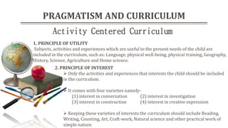 PRAGMATISM AND CURRICULUM
2. PRINCIPLE OF INTEREST
 Only the activities and experiences that interests the child should be included
in the curriculum.
 It comes with four varieties namely-
(1) interest in conversation (2) interest in investigation
(3) interest in construction (4) interest in creative expression
 Keeping these varieties of interests the curriculum should include Reading,
Writing, Counting, Art, Craft-work, Natural science and other practical work of
simple nature.
1. PRINCIPLE OF UTILITY
Subjects, activities and experiences which are useful to the present needs of the child are
included in the curriculum, such as: Language, physical well-being, physical training, Geography,
History, Science, Agriculture and Home science.
Activity Centered Curriculum
 