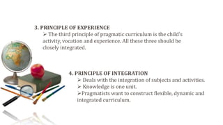 3. PRINCIPLE OF EXPERIENCE
 The third principle of pragmatic curriculum is the child’s
activity, vocation and experience. All these three should be
closely integrated.
4. PRINCIPLE OF INTEGRATION
 Deals with the integration of subjects and activities.
 Knowledge is one unit.
Pragmatists want to construct flexible, dynamic and
integrated curriculum.
 