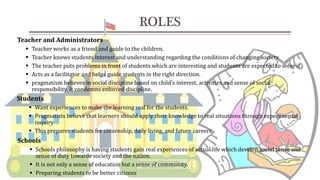 Teacher and Administrators
 Teacher works as a friend and guide to the children.
 Teacher knows students interest and understanding regarding the conditions of changing society
 The teacher puts problems in front of students which are interesting and students are expected to solve it.
 Acts as a facilitator and helps guide students in the right direction.
 pragmatism believes in social discipline based on child’s interest, activities and sense of social
responsibility. It condemns enforced discipline.
ROLES
Students
 Want experiences to make the learning real for the students.
 Pragmatists believe that learners should apply their knowledge to real situations through experimental
inquiry
 This prepares students for citizenship, daily living, and future careers.
Schools
 Schools philosophy is having students gain real experiences of actual life which develop social sense and
sense of duty towards society and the nation.
 It is not only a sense of education but a sense of community.
 Preparing students to be better citizens
 