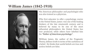William James (1842-1910)
An American philosopher and psychologist who
was also trained as a physician.
The first educator to offer a psychology course
in the United States, James was one of the leading
thinkers of the late nineteenth century and is
believed by many to be one of the most
influential philosophers the United States has
ever produced, while others have labelled him
the "Father of American psychology".
William James, the author of the Pragmatic
Theory, defines truth in terms of the usefulness of
a belief. He thinks that useful beliefs are true and
useless beliefs are false.
 