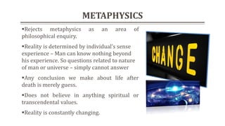 METAPHYSICS
Rejects metaphysics as an area of
philosophical enquiry.
Reality is determined by individual’s sense
experience – Man can know nothing beyond
his experience. So questions related to nature
of man or universe – simply cannot answer
Any conclusion we make about life after
death is merely guess.
Does not believe in anything spiritual or
transcendental values.
Reality is constantly changing.
 