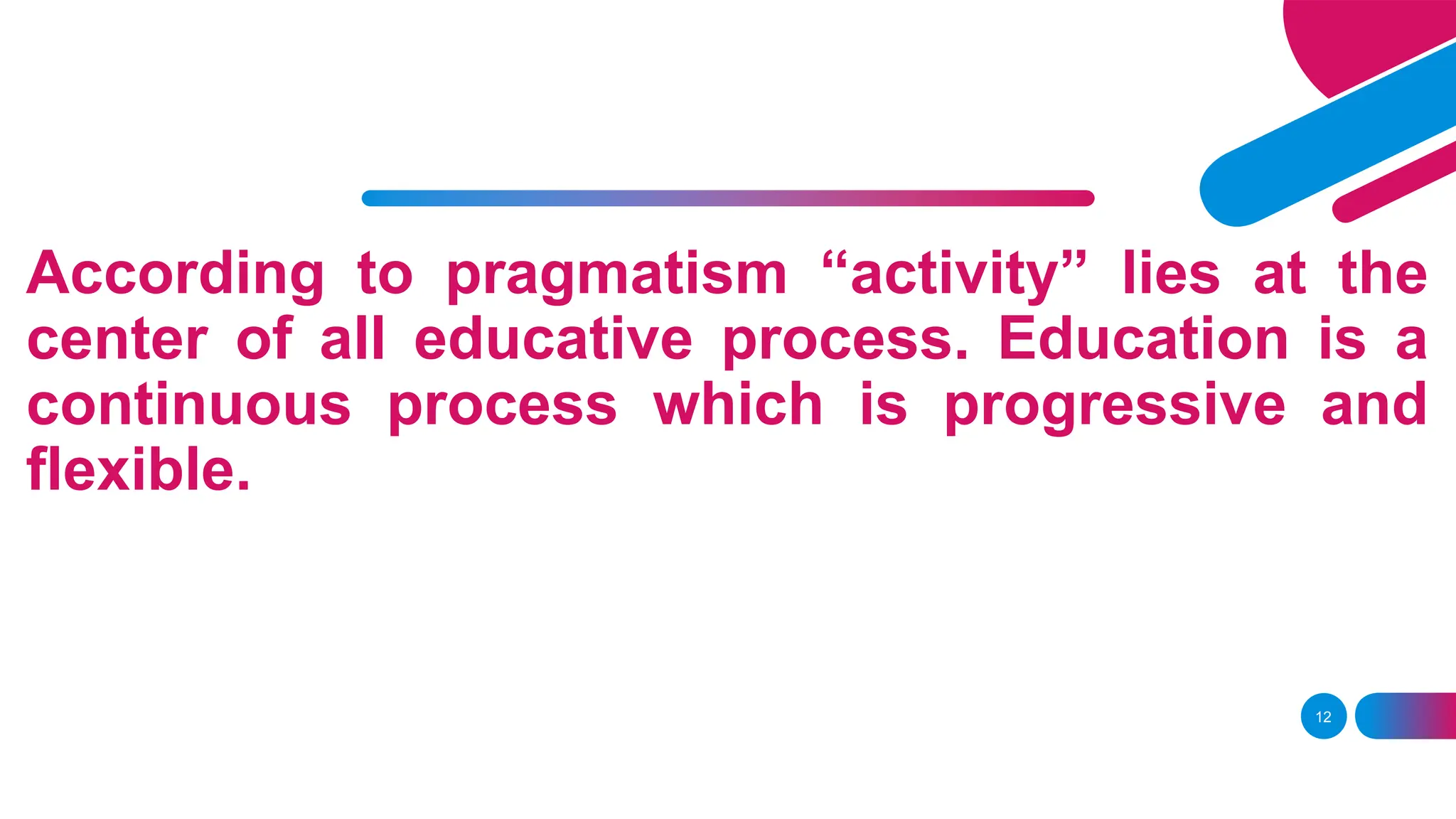 According to pragmatism “activity” lies at the
center of all educative process. Education is a
continuous process which is progressive and
flexible.
12
 
