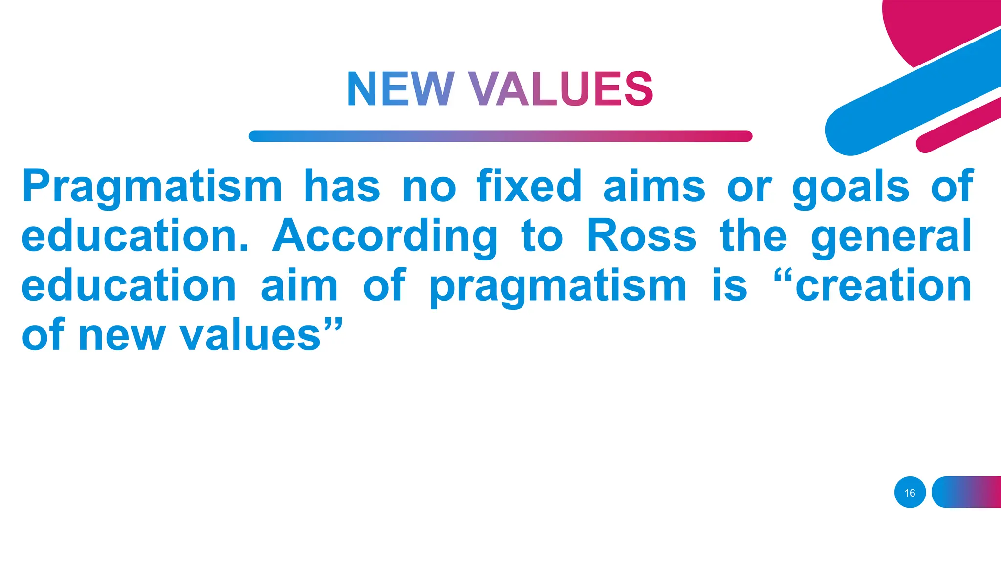 16
Pragmatism has no fixed aims or goals of
education. According to Ross the general
education aim of pragmatism is “creation
of new values”
 