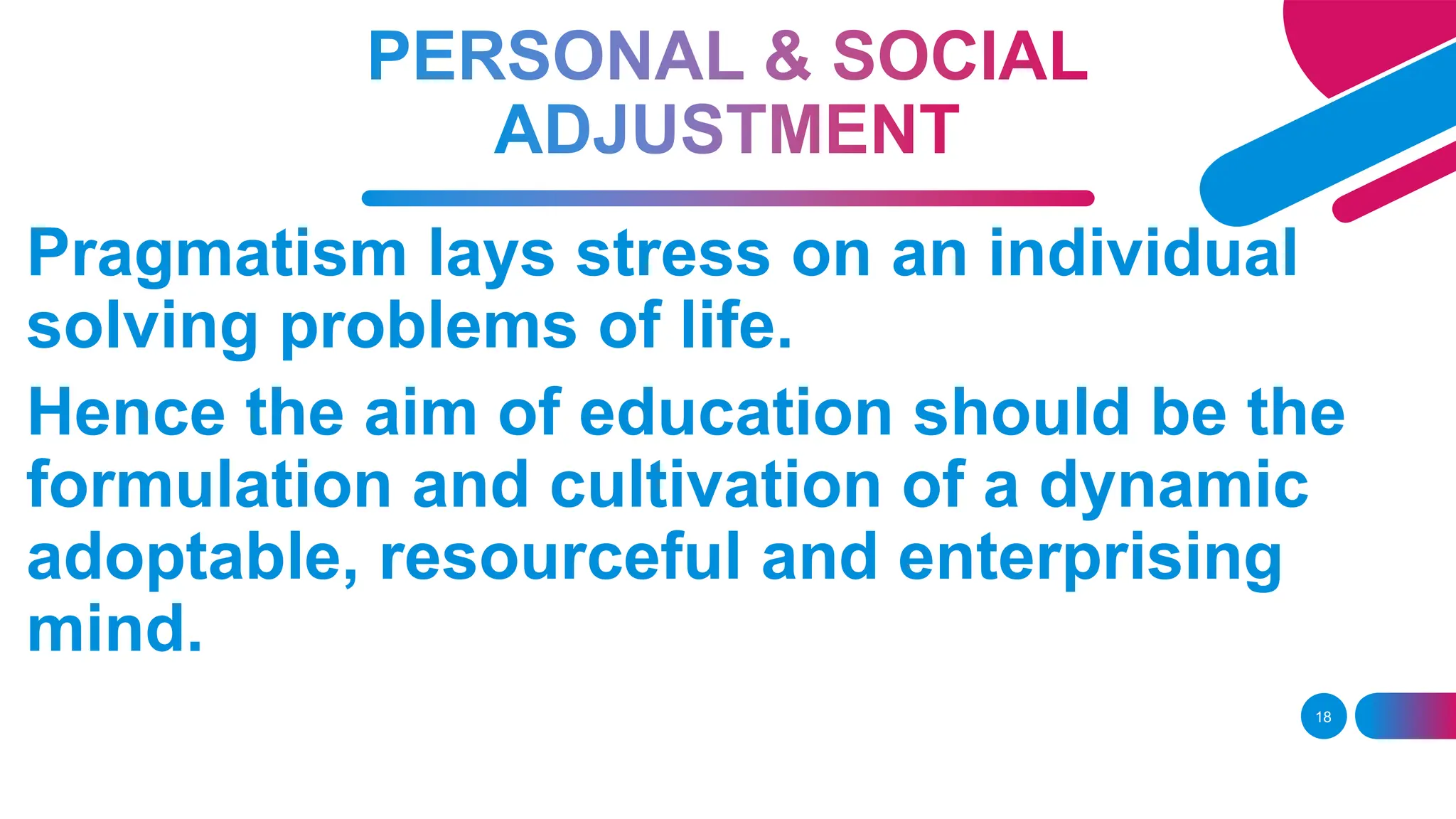 18
Pragmatism lays stress on an individual
solving problems of life.
Hence the aim of education should be the
formulation and cultivation of a dynamic
adoptable, resourceful and enterprising
mind.
 