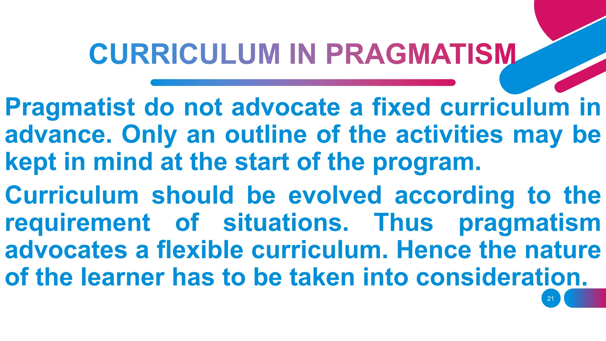 21
Pragmatist do not advocate a fixed curriculum in
advance. Only an outline of the activities may be
kept in mind at the start of the program.
Curriculum should be evolved according to the
requirement of situations. Thus pragmatism
advocates a flexible curriculum. Hence the nature
of the learner has to be taken into consideration.
 