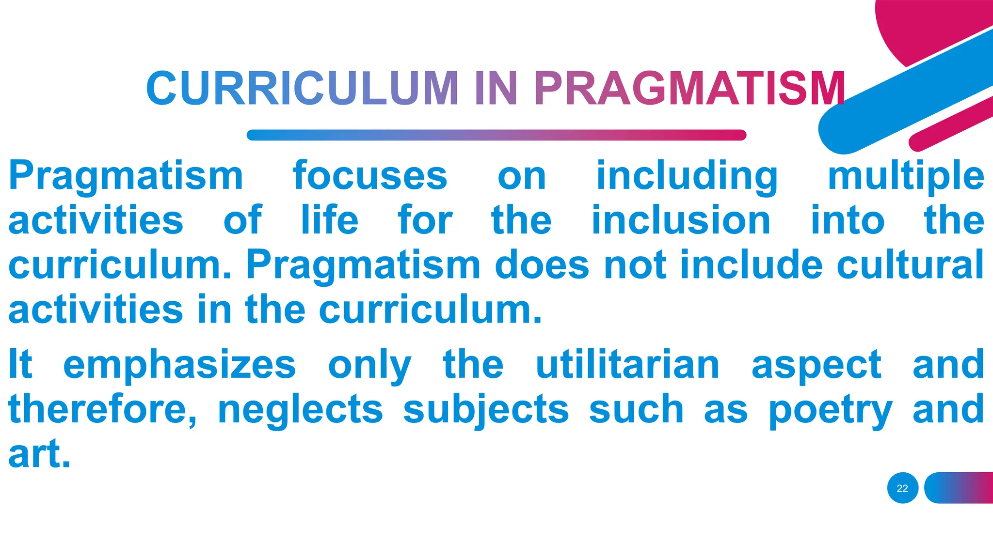22
Pragmatism focuses on including multiple
activities of life for the inclusion into the
curriculum. Pragmatism does not include cultural
activities in the curriculum.
It emphasizes only the utilitarian aspect and
therefore, neglects subjects such as poetry and
art.
 