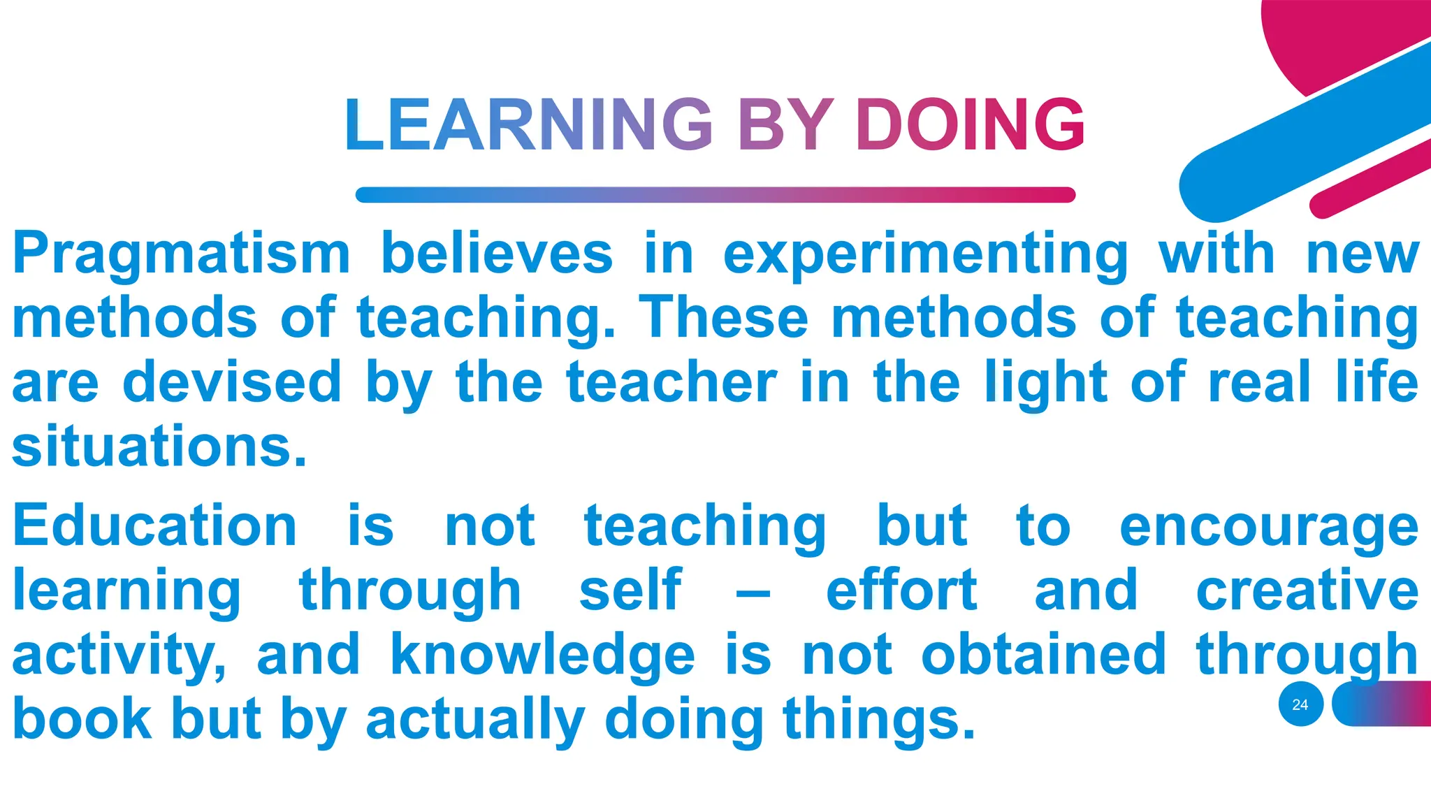 24
Pragmatism believes in experimenting with new
methods of teaching. These methods of teaching
are devised by the teacher in the light of real life
situations.
Education is not teaching but to encourage
learning through self – effort and creative
activity, and knowledge is not obtained through
book but by actually doing things.
 