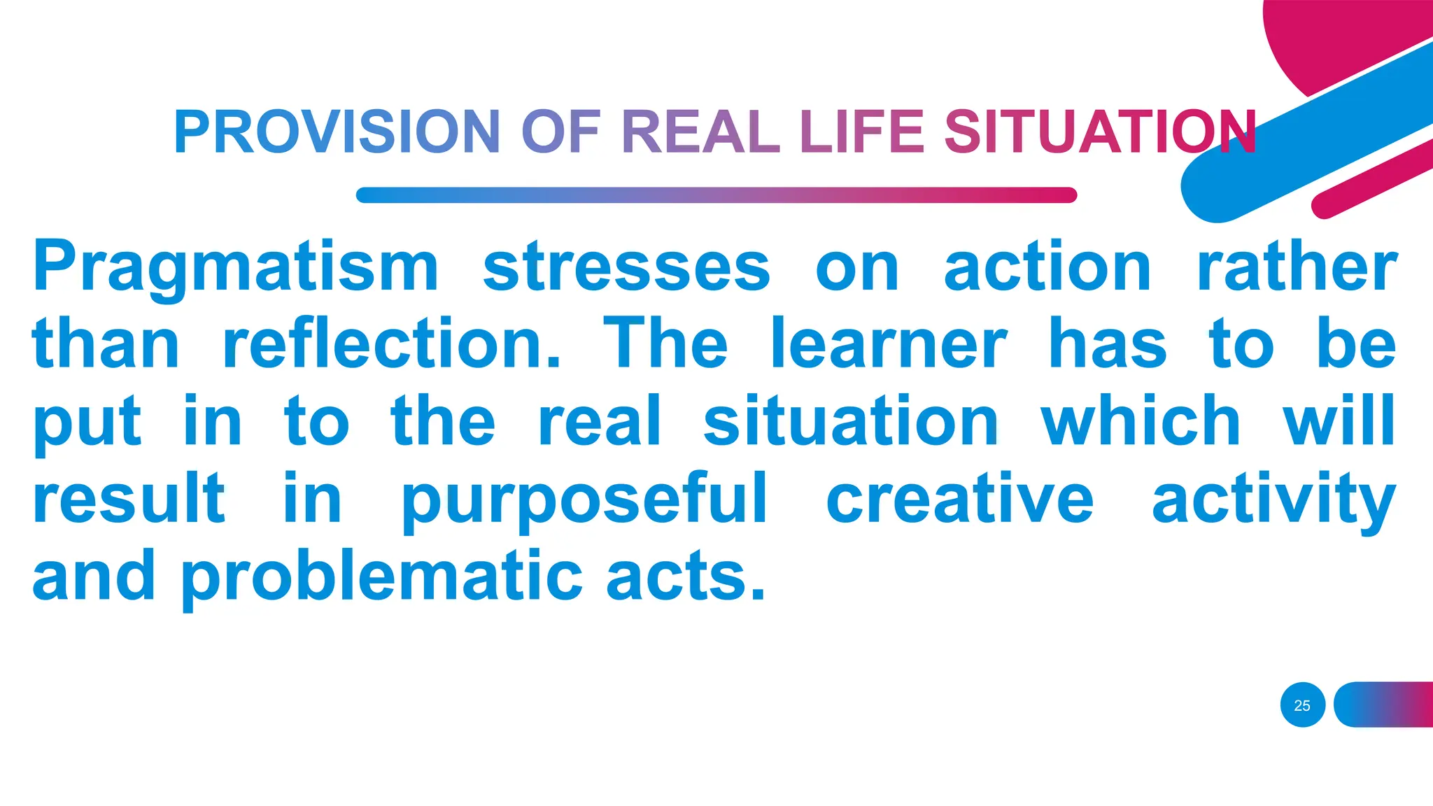 25
Pragmatism stresses on action rather
than reflection. The learner has to be
put in to the real situation which will
result in purposeful creative activity
and problematic acts.
 