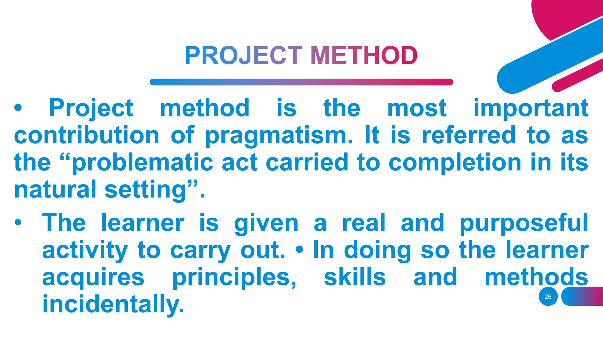 26
• Project method is the most important
contribution of pragmatism. It is referred to as
the “problematic act carried to completion in its
natural setting”.
• The learner is given a real and purposeful
activity to carry out. • In doing so the learner
acquires principles, skills and methods
incidentally.
 