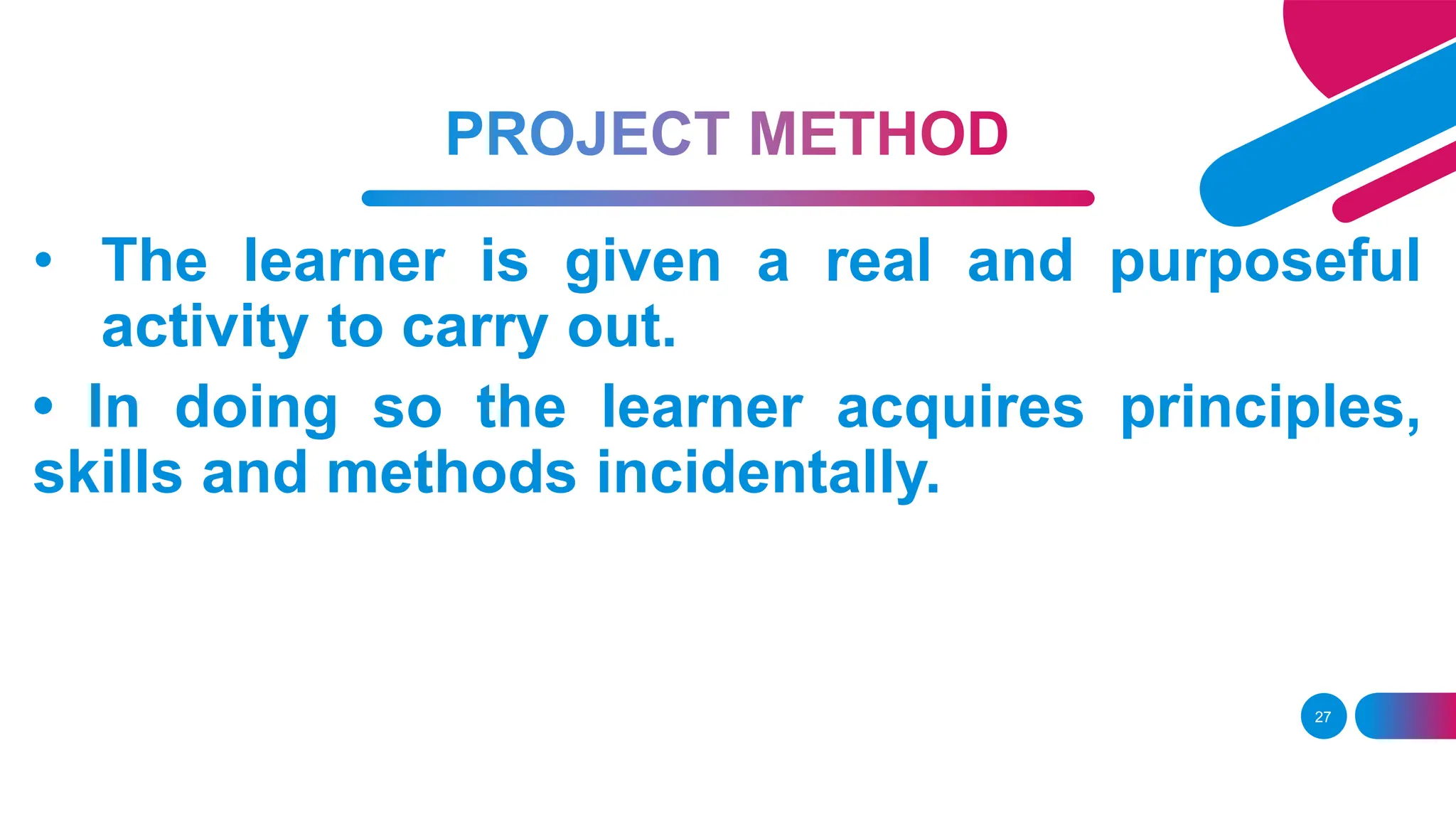 27
• The learner is given a real and purposeful
activity to carry out.
• In doing so the learner acquires principles,
skills and methods incidentally.
 