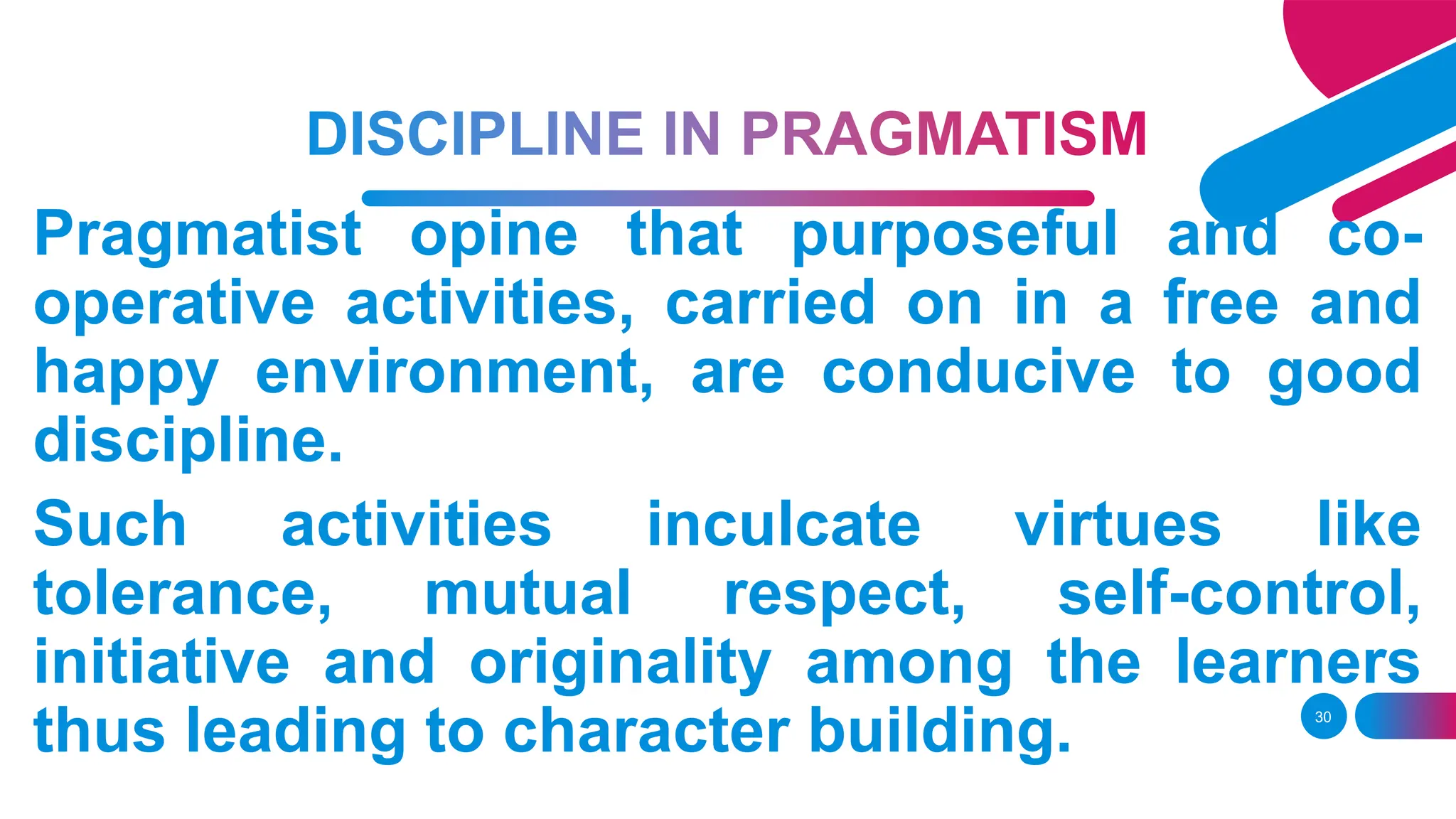 30
Pragmatist opine that purposeful and co-
operative activities, carried on in a free and
happy environment, are conducive to good
discipline.
Such activities inculcate virtues like
tolerance, mutual respect, self-control,
initiative and originality among the learners
thus leading to character building.
 