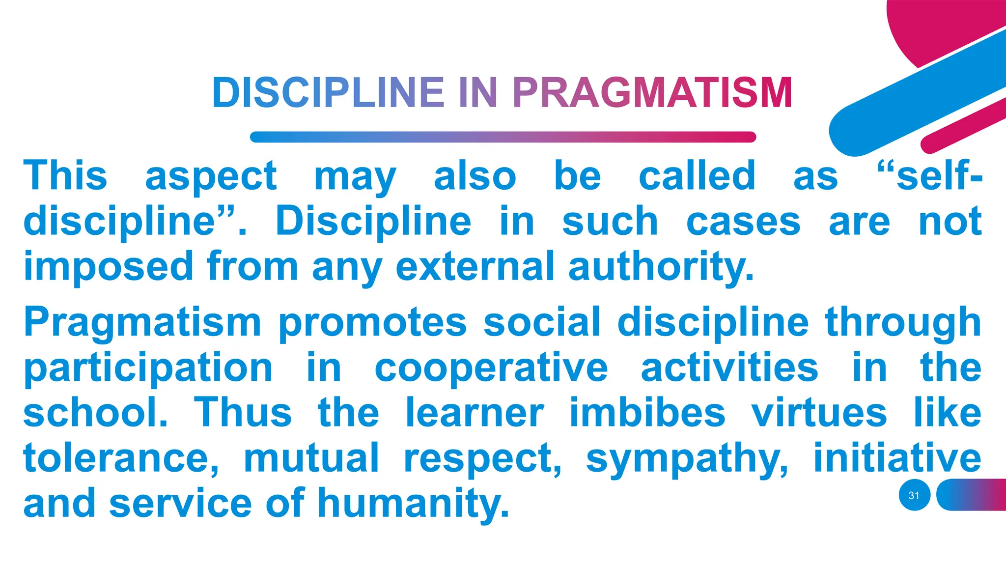 31
This aspect may also be called as “self-
discipline”. Discipline in such cases are not
imposed from any external authority.
Pragmatism promotes social discipline through
participation in cooperative activities in the
school. Thus the learner imbibes virtues like
tolerance, mutual respect, sympathy, initiative
and service of humanity.
 