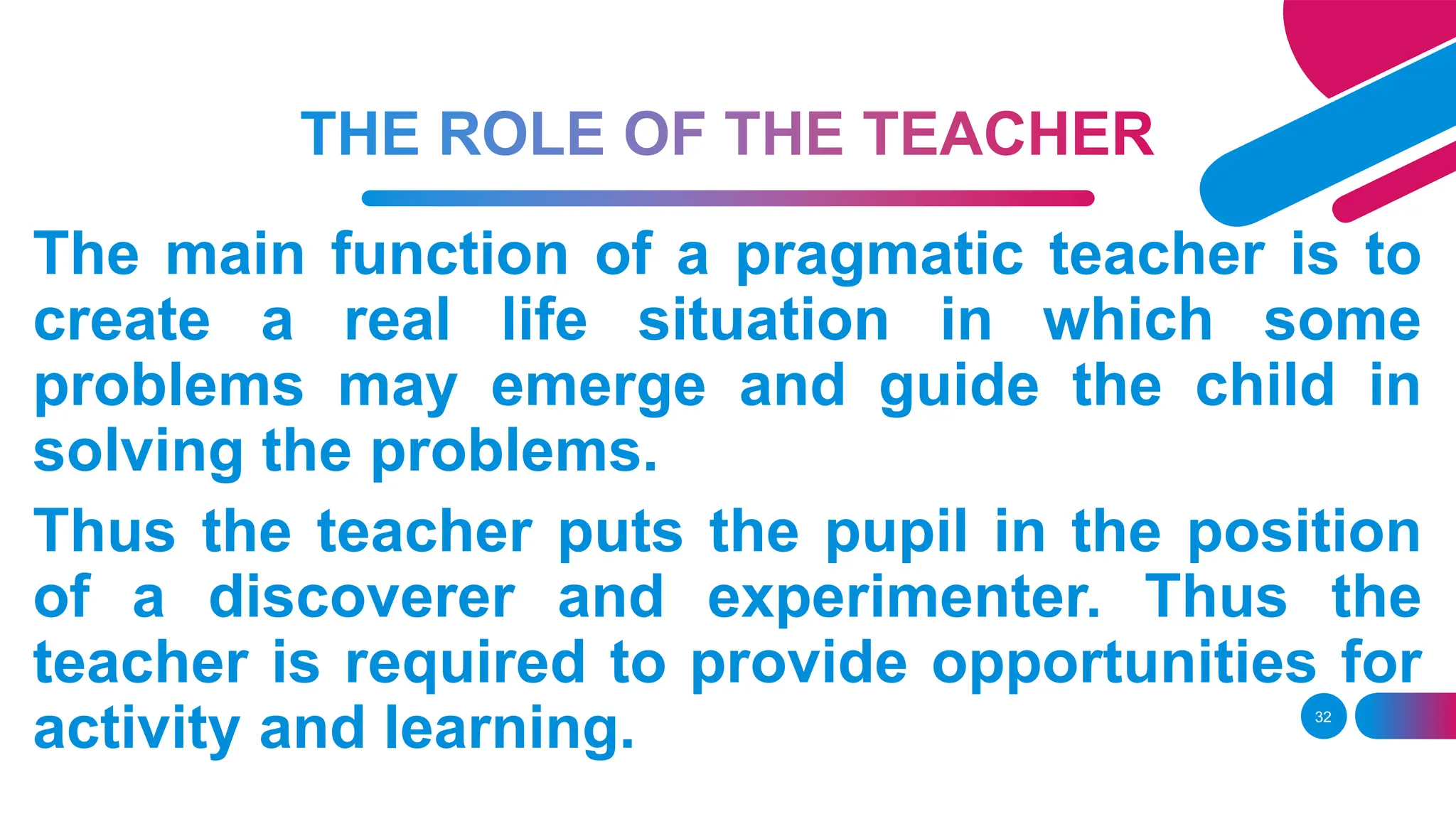 32
The main function of a pragmatic teacher is to
create a real life situation in which some
problems may emerge and guide the child in
solving the problems.
Thus the teacher puts the pupil in the position
of a discoverer and experimenter. Thus the
teacher is required to provide opportunities for
activity and learning.
 
