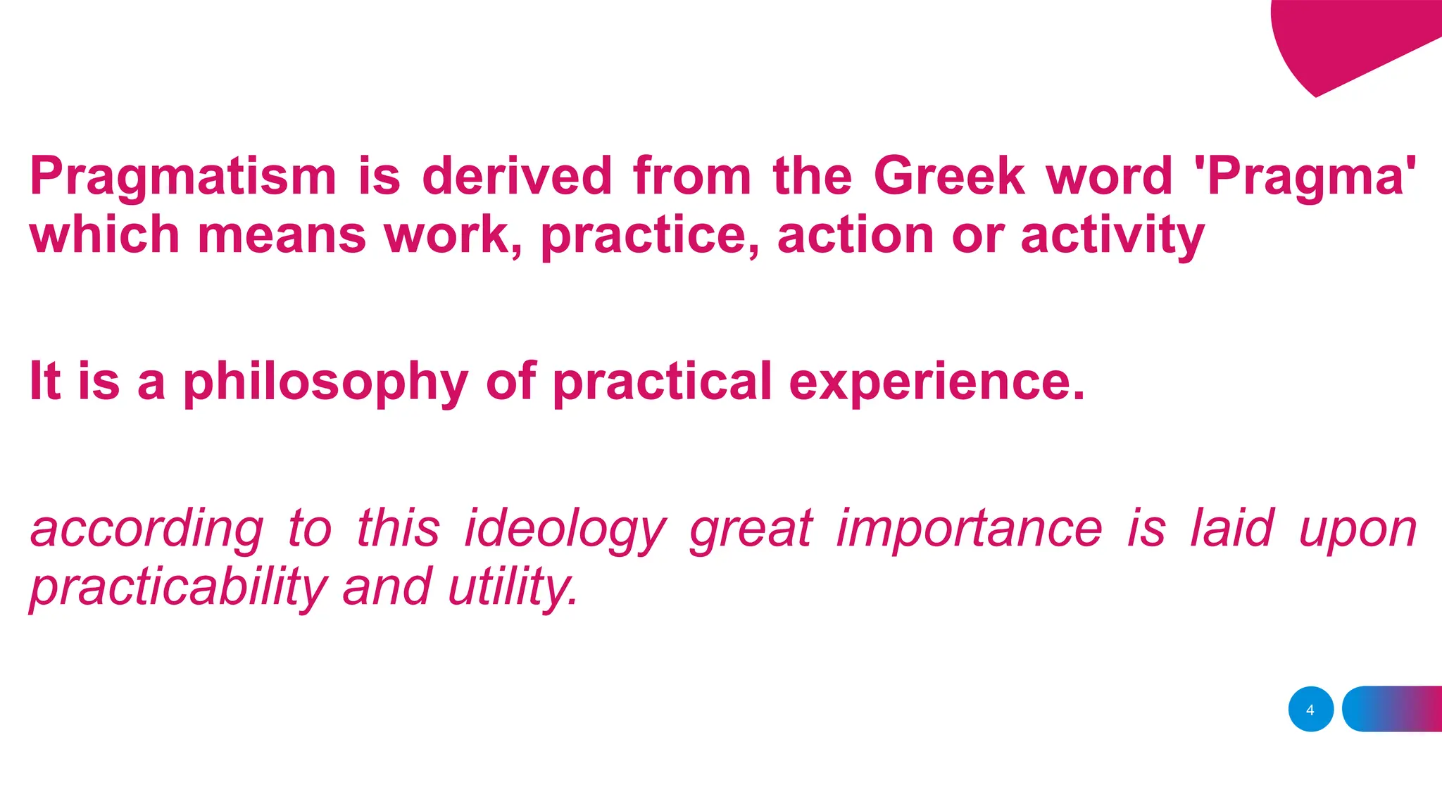 Pragmatism is derived from the Greek word 'Pragma'
which means work, practice, action or activity
It is a philosophy of practical experience.
according to this ideology great importance is laid upon
practicability and utility.
4
 
