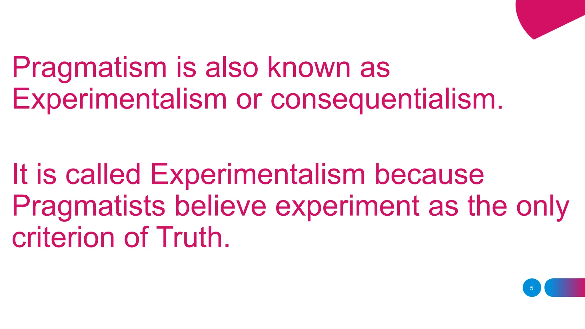 Pragmatism is also known as
Experimentalism or consequentialism.
It is called Experimentalism because
Pragmatists believe experiment as the only
criterion of Truth.
5
 
