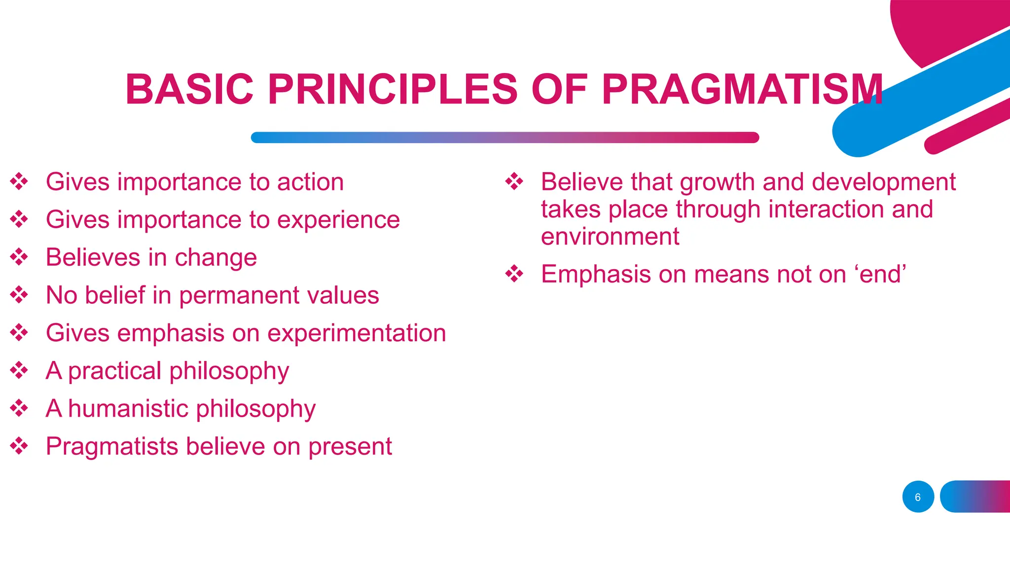  Gives importance to action
 Gives importance to experience
 Believes in change
 No belief in permanent values
 Gives emphasis on experimentation
 A practical philosophy
 A humanistic philosophy
 Pragmatists believe on present
6
BASIC PRINCIPLES OF PRAGMATISM
 Believe that growth and development
takes place through interaction and
environment
 Emphasis on means not on ‘end’
 