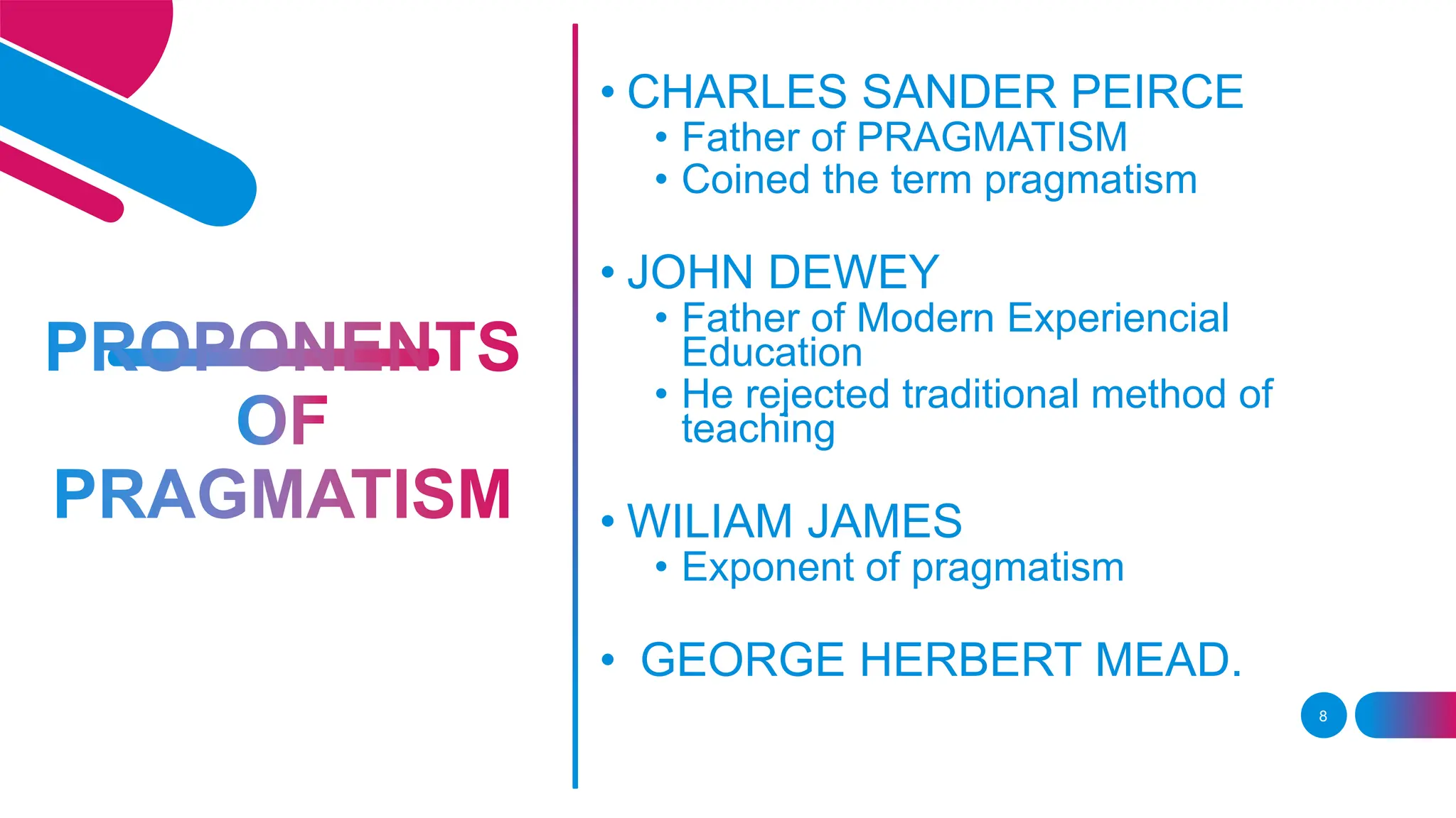 8
• CHARLES SANDER PEIRCE
• Father of PRAGMATISM
• Coined the term pragmatism
• JOHN DEWEY
• Father of Modern Experiencial
Education
• He rejected traditional method of
teaching
• WILIAM JAMES
• Exponent of pragmatism
• GEORGE HERBERT MEAD.
 