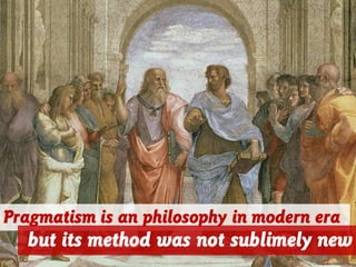 Pragmatism is an philosophy in modern era
but its method was not sublimely new
 