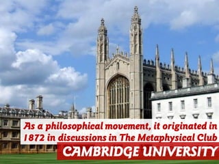 As a philosophical movement, it originated in
1872 in discussions in The Metaphysical Club
CAMBRIDGE UNIVERSITY
 