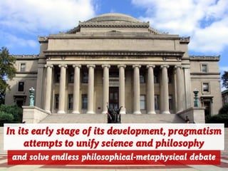 In its early stage of its development, pragmatism
attempts to unify science and philosophy
and solve endless philosophical-metaphysical debate
 