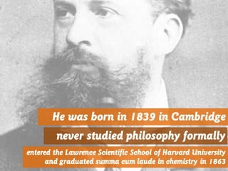He was born in 1839 in Cambridge
never studied philosophy formally
entered the Lawrence Scientific School of Harvard University
and graduated summa cum laude in chemistry in 1863
 