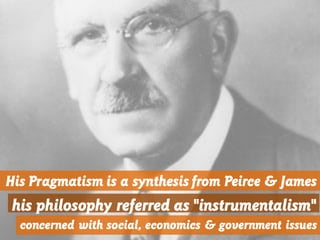 His Pragmatism is a synthesis from Peirce & James
his philosophy referred as "instrumentalism"
concerned with social, economics & government issues
 