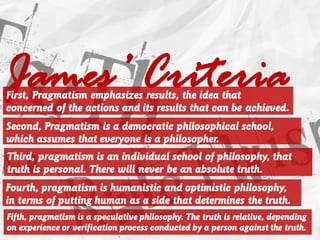 James’ CriteriaFirst, Pragmatism emphasizes results, the idea that
concerned of the actions and its results that can be achieved.
Second, Pragmatism is a democratic philosophical school,
which assumes that everyone is a philosopher.
Third, pragmatism is an individual school of philosophy, that
truth is personal. There will never be an absolute truth.
Fourth, pragmatism is humanistic and optimistic philosophy,
in terms of putting human as a side that determines the truth.
Fifth, pragmatism is a speculative philosophy. The truth is relative, depending
on experience or verification process conducted by a person against the truth.
 