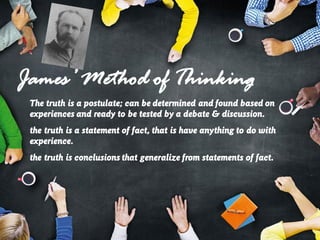 James’ Method of Thinking
The truth is a postulate; can be determined and found based on
experiences and ready to be tested by a debate & discussion.
the truth is a statement of fact, that is have anything to do with
experience.
the truth is conclusions that generalize from statements of fact.
 